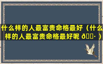 什么样的人最富贵命格最好（什么样的人最富贵命格最好呢 🌷 ）